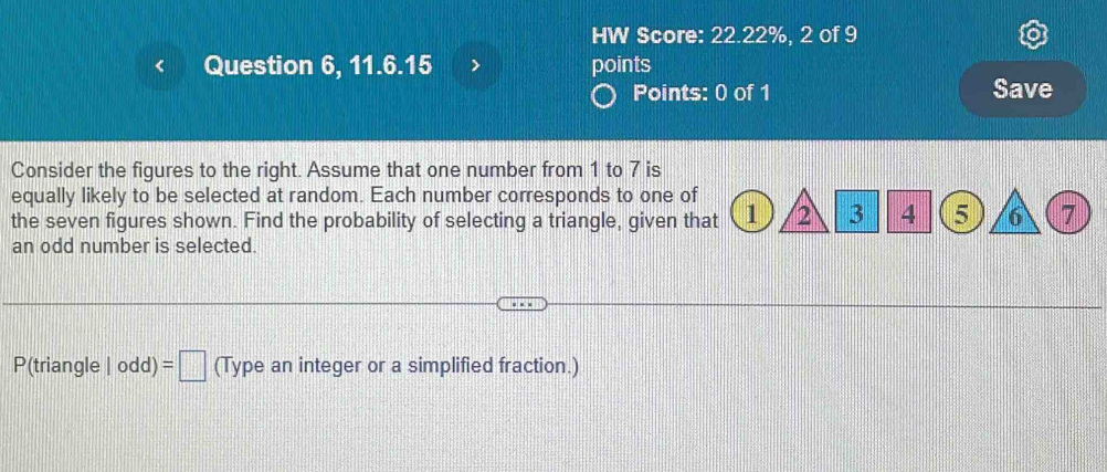 HW Score: 22.22%, 2 of 9 
Question 6, 11.6.15 points 
Points: 0 of 1 Save 
Consider the figures to the right. Assume that one number from 1 to 7 is 
equally likely to be selected at random. Each number corresponds to one of 
the seven figures shown. Find the probability of selecting a triangle, given that 1 2 3 4 5 6 7
an odd number is selected. 
P(triangle |odd)=□ (Type an integer or a simplified fraction.)