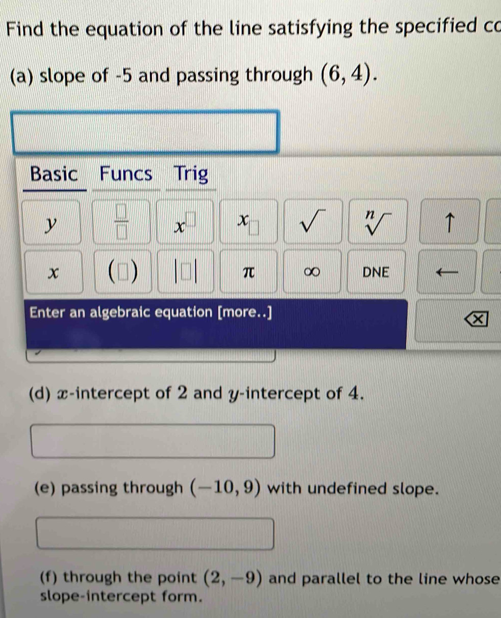 Find the equation of the line satisfying the specified co 
(a) slope of -5 and passing through (6,4). 
Basic Funcs Trig
y  □ /□   x^(□) x sqrt() sqrt[n]() ↑
x (□ ) DNE
π ∞ 
Enter an algebraic equation [more..] 
(d) x-intercept of 2 and y-intercept of 4. 
(e) passing through (-10,9) with undefined slope. 
(f) through the point (2,-9) and parallel to the line whose 
slope-intercept form.