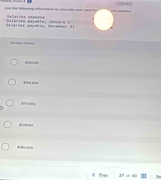 Semess
Use the following information to calculate cash paid for and salaries:
Salaríes expense s
Salaries payable, January 1
Salaries payable, December 31 é
Multiple Choice
$193,100.
$190,900.
$171,000.
$179,100.
$185,000.
Prev 27 of 40 Ne