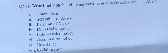 QN1a. Write briefly on the following words as used in the colonization of Africa 
i. Colonialism 
ii. Scramble for Africa 
iii. Partition of Africa 
iv. Direct ruled policy 
v. Indirect ruled policy 
vi. Assimilation policy 
vii. Resistance 
viii. Collaboration