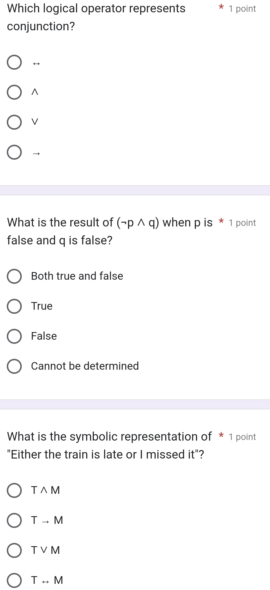 Which logical operator represents 1 point
conjunction?
^
V
→
What is the result of (neg pwedge q) when p is * 1 point
false and q is false?
Both true and false
True
False
Cannot be determined
What is the symbolic representation of * 1 point
"Either the train is late or I missed 1^(frac 1) :"?
Twedge M
Tto M
Tvee M
Trightarrow M