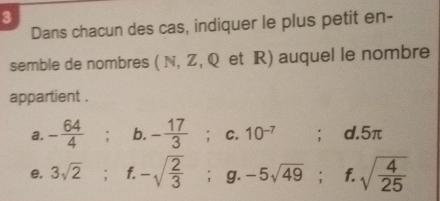 Dans chacun des cas, indiquer le plus petit en- 
semble de nombres ( N, Z, Q et R) auquel le nombre 
appartient . 
a. - 64/4 ; b. - 17/3 ;c. 10^(-7);₹ d. 5π
e. 3sqrt 2^((circ) ; f. -sqrt(frac 2)3); g.-5sqrt(49); f. sqrt(frac 4)25