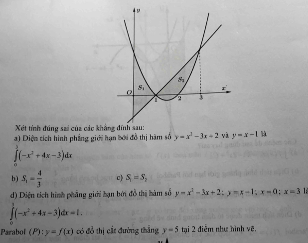 Xét tính đúng sai của 
a) Diện tích hình phẳng giới hạn bởi đồ thị hàm số y=x^2-3x+2 và y=x-1 là
∈tlimits _0^(3(-x^2)+4x-3)dx
b) S_1= 4/3 
c) S_1=S_2
d) Diện tích hình phẳng giới hạn bởi đồ thị hàm số y=x^2-3x+2;y=x-1;x=0;x=3 là
∈tlimits _0^(3(-x^2)+4x-3)dx=1.
Parabol (P): :y=f(x) có đồ thị cắt đường thẳng y=5 tại 2 điểm như hình vẽ.