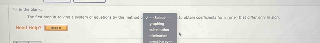 Fill in the blank.
The first step in solving a system of equations by the method o ===Select=== to obtain coefficients for x(ory) that differ only in sign.
graphing
Need Help? Read It substitution
elimination
breaking even