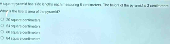 A square pyramid has side lengths each measuring 8 centimeters. The height of the pyramid is 3 centimeters.
Wha* is the lateral area of the pyramid?
20 square centimeters
64 square centimeters
80 square centimeters
84 square centimeters