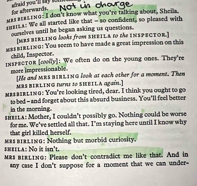 afraid you’ll say som 
for afterwards. 
mRs bIRLING: I don’t know what you’re talking about, Sheila. 
sнв1LA: We all started like that - so confident, so pleased with 
ourselves until he began asking us questions. 
[MRS BIRLING looks from SHEILA to the INSPECTOR.] 
MRs bIRLING: You seem to have made a great impression on this 
child, Inspector. 
inspвCтOr [coolly]: We often do on the young ones. They're 
more impressionable. 
[He and MRS BIRLING look at each other for a moment. Then 
MRS BIRLING turns to SHEILA again.] 
MRs bIRLING: You’re looking tired, dear. I think you ought to go 
to bed - and forget about this absurd business. You’ll feel better 
in the morning. 
sheIla: Mother, I couldn’t possibly go. Nothing could be worse 
for me. We’ve settled all that. I’m staying here until I know why 
that girl killed herself. 
mRS bIRLING: Nothing but morbid curiosity. 
sheila: No it isn’t. 
MRS BIRLING: Please don't contradict me like that. And in 
any case I don't suppose for a moment that we can under-