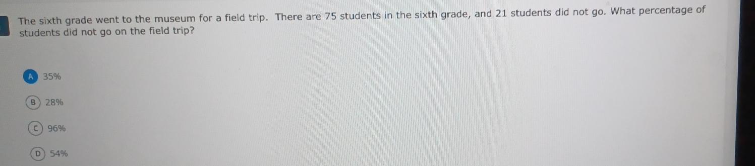 The sixth grade went to the museum for a field trip. There are 75 students in the sixth grade, and 21 students did not go. What percentage of
students did not go on the field trip?
A 35%
B 28%
C 96%
D 54%