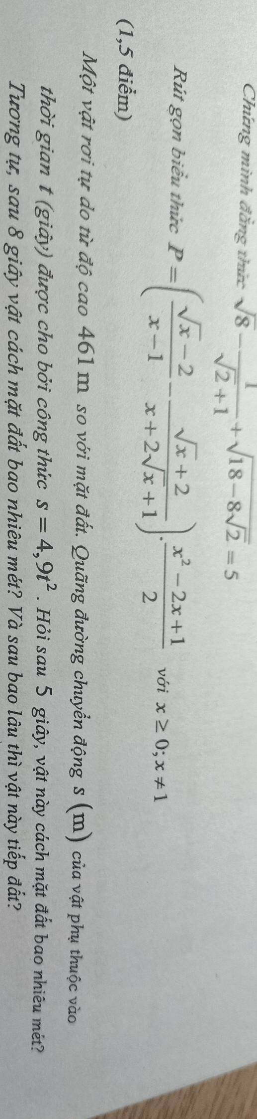 Chứng minh đăng thức sqrt(8)- 1/sqrt(2)+1 +sqrt(18-8sqrt 2)=5
Rút gọn biểu thức P=( (sqrt(x)-2)/x-1 - (sqrt(x)+2)/x+2sqrt(x)+1 ). (x^2-2x+1)/2  với x≥ 0; x!= 1
(1,5 điểm) 
Một vật rơi tự do từ độ cao 461 m. so với mặt đất. Quãng đường chuyển động s (m) của vật phụ thuộc vào 
thời gian t (giảy) được cho bởi công thức s=4,9t^2. Hỏi sau 5 giây, vật này cách mặt đất bao nhiêu mét? 
Tương tự, sau 8 giây vật cách mặt đất bao nhiêu mét? Và sau bao lâu thì vật này tiếp đắt?