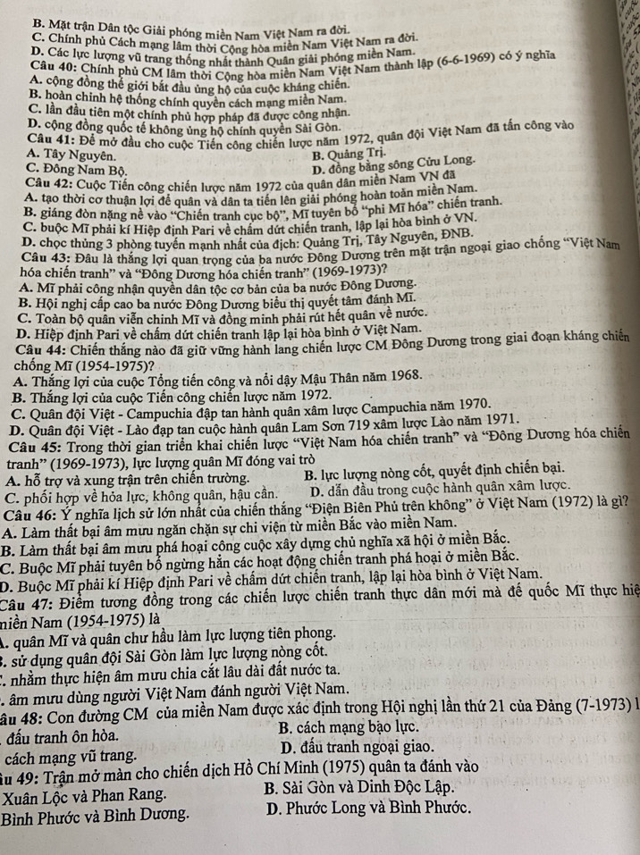 B. Mặt trận Dân tộc Giải phóng miền Nam Việt Nam ra đời.
C. Chính phủ Cách mạng lâm thời Cộng hòa miền Nam Việt Nam ra đời.
D. Các lực lượng vũ trang thống nhất thành Quân giải phóng miền Nam.
Câu 40: Chính phủ CM lâm thời Cộng hòa miền Nam Việt Nam thành lập (6-6-1969) có ý nghĩa
A. cộng đồng thể giới bắt đầu ủng hộ của cuộc kháng chiến
B. hoàn chỉnh hệ thống chính quyên cách mạng miền Nam
C. lần đầu tiên một chính phủ hợp pháp đã được công nhận.
D. cộng đồng quốc tế không ủng hộ chính quyền Sài Gòn.
Cầu 41: Để mở đầu cho cuộc Tiến công chiến lược năm 1972, quân đội Việt Nam đã tấn công vào
A. Tây Nguyên. B. Quảng Trj.
C. Đông Nam Bộ.
D. đồng bằng sông Cửu Long.
Câu 42: Cuộc Tiến công chiến lược năm 1972 của quân dân miền Nam VN đã
A. tạo thời cơ thuận lợi đề quân và dân ta tiên lên giải phóng hoàn toàn miền Nam.
B. giáng đòn nặng nề vào ''Chiến tranh cục bộ'. Mĩ tuyên bổ ''phi Mĩ hóa”' chiến tranh.
C. buộc Mĩ phải kí Hiệp định Pari về chẩm dứt chiến tranh, lập lại hòa bình ở VN.
D. chọc thủng 3 phòng tuyển mạnh nhất của địch: Quảng Trị, Tây Nguyên, ĐNB.
Câu 43: Đâu là thắng lợi quan trọng của ba nước Đông Dương trên mặt trận ngoại giao chống “Việt Nam
hóa chiến tranh” và “Đông Dương hóa chiến tranh” (1969-1973)?
A. Mĩ phải công nhận quyền dân tộc cơ bản của ba nước Đông Dương.
B. Hội nghị cấp cao ba nước Đông Dương biểu thị quyết tâm đánh Mĩ.
C. Toàn bộ quân viễn chinh Mĩ và đồng minh phải rút hết quân về nước.
D. Hiệp định Pari về chấm dứt chiến tranh lập lại hòa bình ở Việt Nam.
Câu 44: Chiến thắng nào đã giữ vững hành lang chiến lược CM Đông Dương trong giai đoạn kháng chiến
chống Mĩ (1954-1975)?
A. Thắng lợi của cuộc Tổng tiến công và nổi dậy Mậu Thân năm 1968.
B. Thắng lợi của cuộc Tiến công chiến lược năm 1972.
C. Quân đội Việt - Campuchia đập tan hành quân xâm lược Campuchia năm 1970.
D. Quân đội Việt - Lào đạp tan cuộc hành quân Lam Sơn 719 xâm lược Lào năm 1971.
Câu 45: Trong thời gian triển khai chiến lược “Việt Nam hóa chiến tranh” và “Đông Dương hóa chiến
tranh” (1969-1973), lực lượng quân Mĩ đóng vai trò
A. hỗ trợ và xung trận trên chiến trường. B. lực lượng nòng cốt, quyết định chiến bại.
C. phối hợp về hỏa lực, không quân, hậu cần. D. dẫn đầu trong cuộc hành quân xâm lược.
Câu 46: Ý nghĩa lịch sử lớn nhất của chiến thắng “Điện Biên Phủ trên không” ở Việt Nam (1972) là gì?
A. Làm thất bại âm mưu ngăn chặn sự chi viện từ miền Bắc vào miền Nam.
B. Làm thất bại âm mưu phá hoại công cuộc xây dựng chủ nghĩa xã hội ở miền Bắc.
C. Buộc Mĩ phải tuyên bố ngừng hẳn các hoạt động chiến tranh phá hoại ở miền Bắc.
D. Buộc Mĩ phải kí Hiệp định Pari về chấm dứt chiến tranh, lập lại hòa bình ở Việt Nam.
Câu 47: Điểm tương đồng trong các chiến lược chiến tranh thực dân mới mà đế quốc Mĩ thực hiệ
Niền Nam (1954-1975) là
A. quân Mĩ và quân chư hầu làm lực lượng tiên phong.
3. sử dụng quân đội Sài Gòn làm lực lượng nòng cốt.
C. nhằm thực hiện âm mưu chia cắt lâu dài đất nước ta.
: âm mưu dùng người Việt Nam đánh người Việt Nam.
âu 48: Con đường CM của miền Nam được xác định trong Hội nghị lần thứ 21 của Đảng (7-1973) là
đấu tranh ôn hòa. B. cách mạng bạo lực.
D. đấu tranh ngoại giao.
cách mạng vũ trang.
Âu 49: Trận mở màn cho chiến dịch Hồ Chí Minh (1975) quân ta đánh vào
Xuân Lộc và Phan Rang.
B. Sài Gòn và Dinh Độc Lập.
Bình Phước và Bình Dương.  D. Phước Long và Bình Phước.