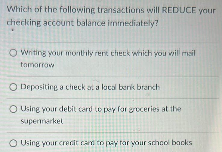 Which of the following transactions will REDUCE your
checking account balance immediately?
Writing your monthly rent check which you will mail
tomorrow
Depositing a check at a local bank branch
Using your debit card to pay for groceries at the
supermarket
Using your credit card to pay for your school books