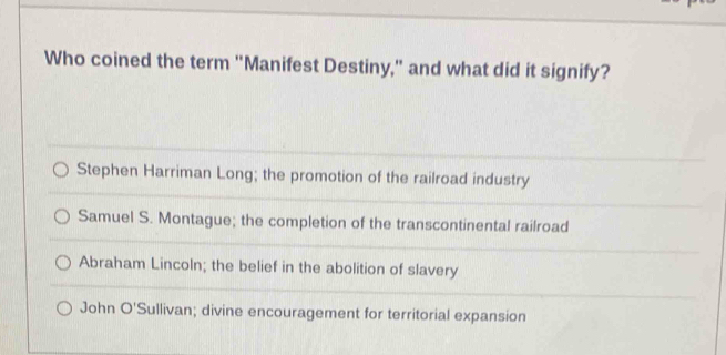 Who coined the term "Manifest Destiny," and what did it signify?
Stephen Harriman Long; the promotion of the railroad industry
Samuel S. Montague; the completion of the transcontinental railroad
Abraham Lincoln; the belief in the abolition of slavery
John O'Sullivan; divine encouragement for territorial expansion