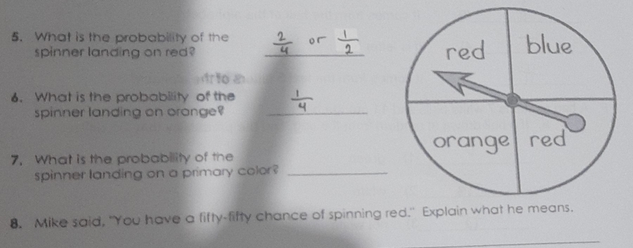 What is the probability of the _ 
spinner landing on red? 
i 
6. What is the probability of the 
spinner landing on oronge?_ 
7. What is the probability of the 
spinner landing on a primary color?_ 
8. Mike said, "You have a fifty-fifty chance of spinning red." Explain w 
_