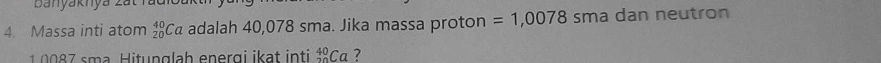 banyaknya zai 
4. Massa inti atom beginarrayr 40 20endarray Ca adalah 40,078 sma. Jika massa proton =1,0078 sma dan neutron
1 0 0 7 sma Hitunglah energi ikat inti _(20)^(40)Ca