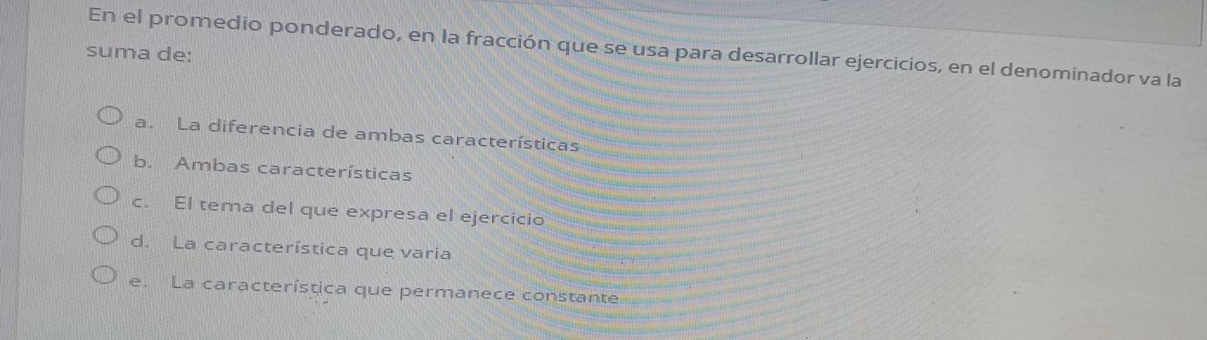 En el promedio ponderado, en la fracción que se usa para desarrollar ejercicios, en el denominador va la
suma de:
a. La diferencia de ambas características
b. Ambas características
c. El tema del que expresa el ejercicio
d. La característica que varia
e. La característica que permanece constante