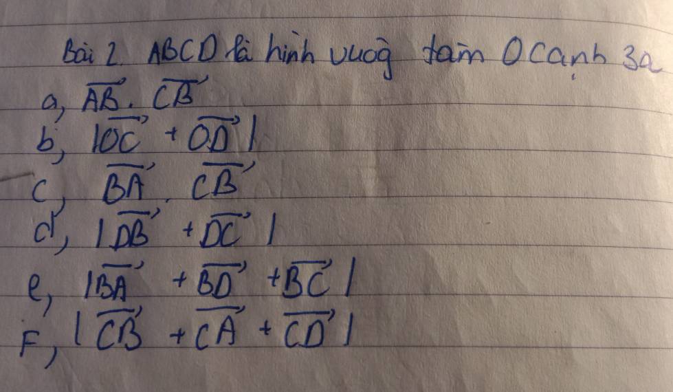 Bai 2 ABCD R hinh vucg fam Ocanh 3a 
a vector AB· vector CB
b, |vector OC+vector OD|
vector BA· vector CB
d, |vector DB+vector DC|
e |vector BA+vector BD+vector BC|
F) |vector CB+vector CA+vector CD|