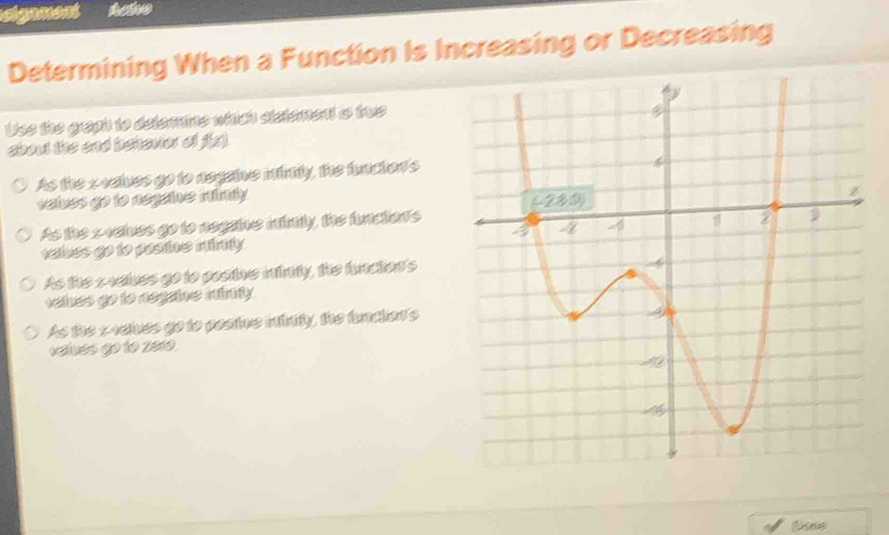 sigament Actve
Determining When a Function Is Increasing or Decreasing
Uss the graph to detemine which siatement is tws
about the and behavier of 4 gamma
As the xvelves go to negaive mimty, the function's
velves go to negaine mimly
As the xvelves go to negaine intmly, the function's
velues go to posine minly .
As the svelves go to postue iinty, the funcion's
velues go to aegaine mimy
As the x4eives go to posine iinity, the funcion's
values go to 2010