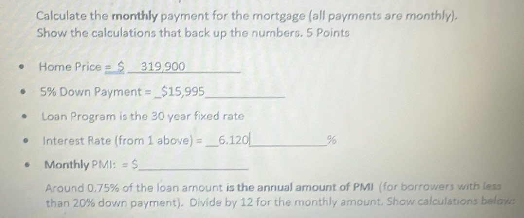 Calculate the monthly payment for the mortgage (all payments are monthly). 
Show the calculations that back up the numbers. 5 Points 
Home Price = $ 319,900
5% Down Payment = _ $15,995 _ 
Loan Program is the 30 year fixed rate 
Interest Rate (from 1 above) =_ 6.120_  %
Monthly PM): =$ _ 
Around 0,75% of the loan amount is the annual amount of PMI (for borrowers with less 
than 20% down payment). Divide by 12 for the monthly amount. Show calculations belows