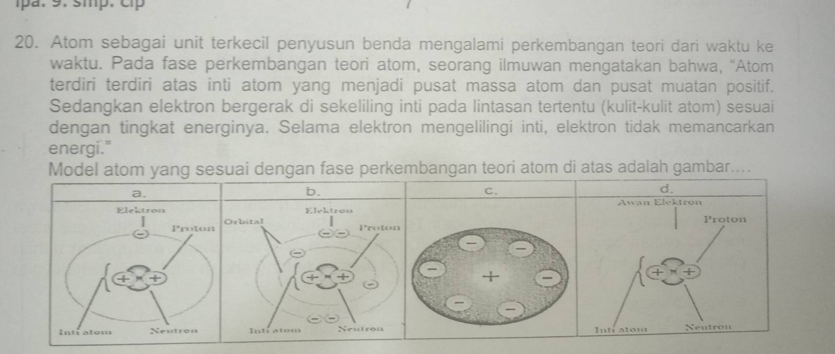 pa. 9. smp. cp
20. Atom sebagai unit terkecil penyusun benda mengalami perkembangan teori dari waktu ke
waktu. Pada fase perkembangan teori atom, seorang ilmuwan mengatakan bahwa, “Atom
terdiri terdiri atas inti atom yang menjadi pusat massa atom dan pusat muatan positif.
Sedangkan elektron bergerak di sekeliling inti pada lintasan tertentu (kulit-kulit atom) sesuai
dengan tingkat energinya. Selama elektron mengelilingi inti, elektron tidak memancarkan
energi."
Model atom yang sesuai dengan fase perkembangan teori atom di atas adalah gambar....
a.
b.
C.
Elektron
Proton

Inti atom Neutron