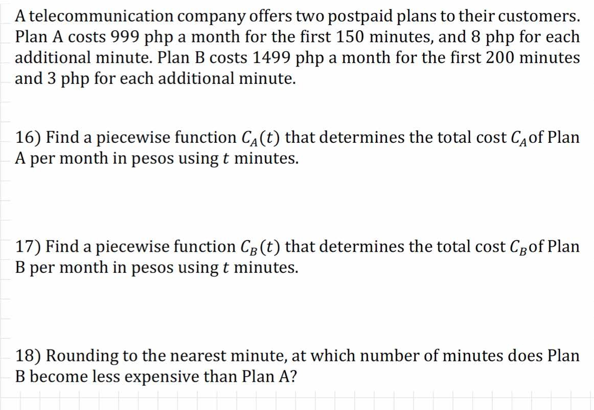 A telecommunication company offers two postpaid plans to their customers. 
Plan A costs 999 php a month for the first 150 minutes, and 8 php for each 
additional minute. Plan B costs 1499 php a month for the first 200 minutes
and 3 php for each additional minute. 
16) Find a piecewise function C_A(t) that determines the total cost C_A of Plan 
A per month in pesos using t minutes. 
17) Find a piecewise function C_B(t) that determines the total cost C_B of Plan 
B per month in pesos using t minutes. 
18) Rounding to the nearest minute, at which number of minutes does Plan 
B become less expensive than Plan A?