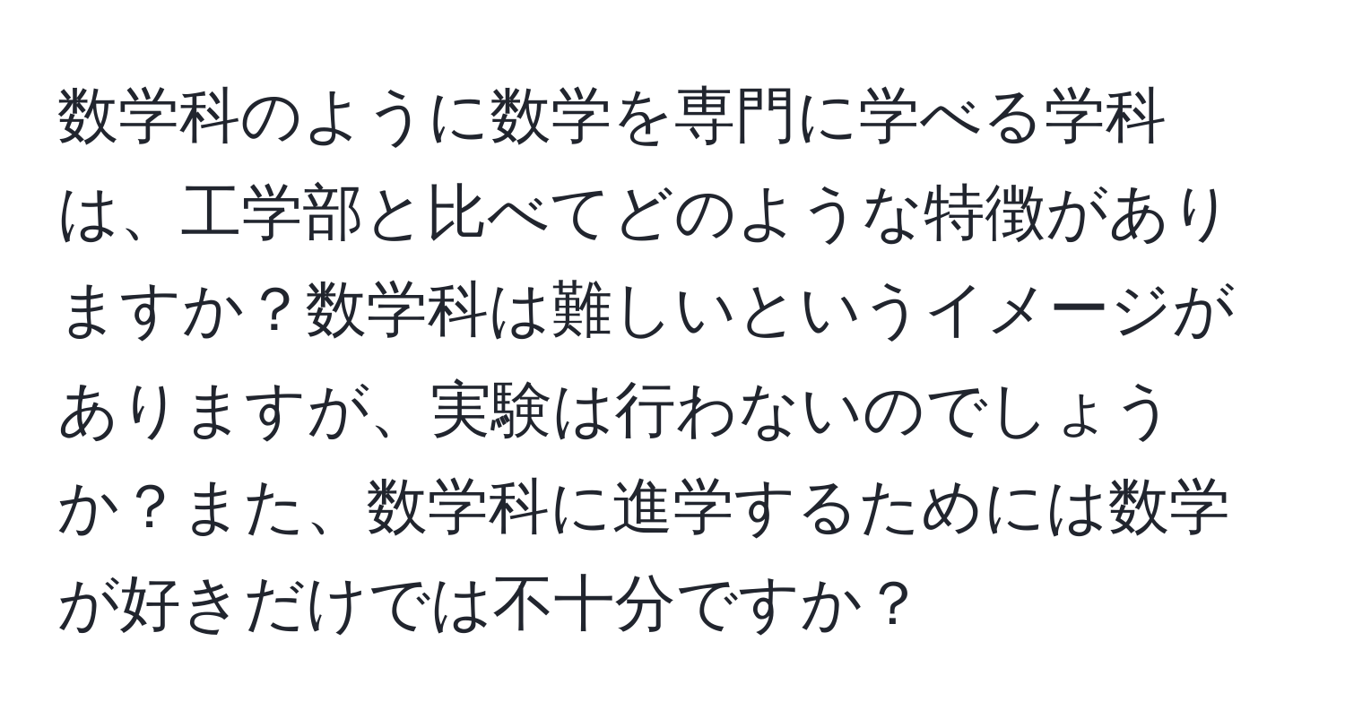 数学科のように数学を専門に学べる学科は、工学部と比べてどのような特徴がありますか？数学科は難しいというイメージがありますが、実験は行わないのでしょうか？また、数学科に進学するためには数学が好きだけでは不十分ですか？