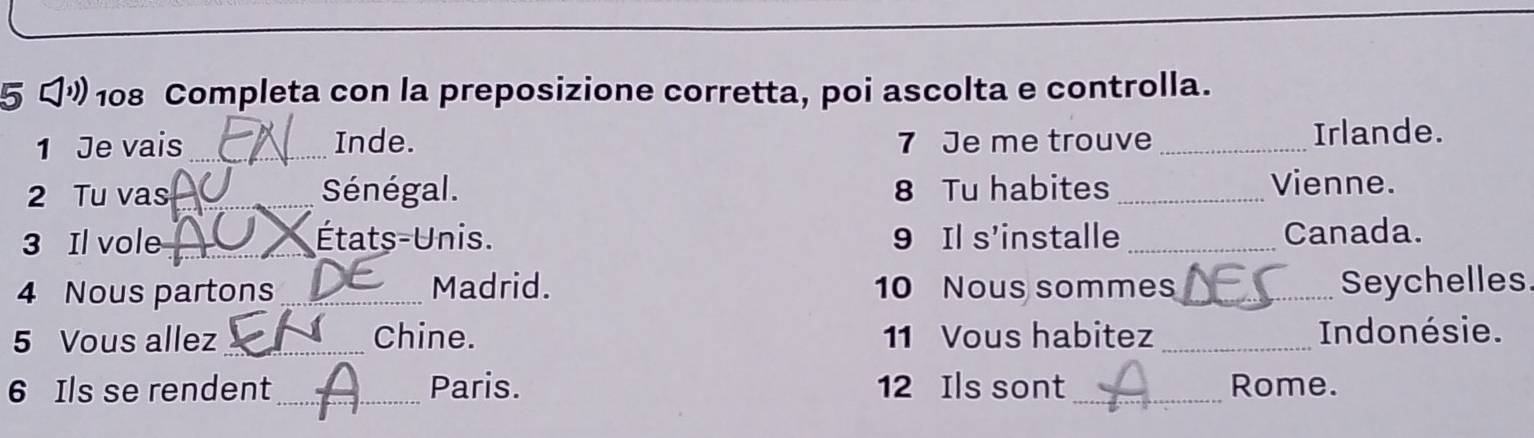 5 " 108 Completa con la preposizione corretta, poi ascolta e controlla. 
1 Je vais _Inde. 7 Je me trouve _Irlande. 
2 Tu vas _Sénégal. 8 Tu habites _Vienne. 
3 Il vole_ États-Unis. 9 Il s'installe _Canada. 
4 Nous partons _Madrid. 10 Nous sommes _Seychelles 
5 Vous allez_ Chine. 11 Vous habitez_ Indonésie. 
6 Ils se rendent_ Paris. 12 Ils sont_ Rome.