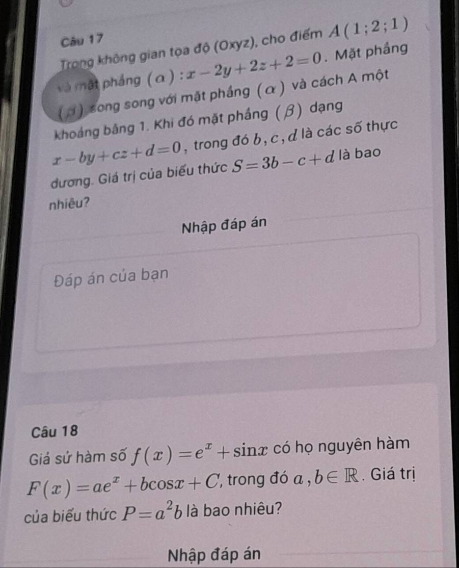 Trong không gian tọa độ (Oxyz), cho điểm A(1;2;1)
và ật pháng (a ) : x-2y+2z+2=0. Mặt phầng 
( H) song song với mặt phầng (α ) và cách A một 
khoảng bằng 1. Khi đó mặt phầng (β) dạng
x-by+cz+d=0 , trong đó b, c , d là các số thực 
đương. Giá trị của biểu thức S=3b-c+d là bao 
nhiêu? 
Nhập đáp án 
Đáp án của bạn 
Câu 18 
Giả sử hàm số f(x)=e^x+sin x có họ nguyên hàm
F(x)=ae^x+bcos x+C ', trong đó a , b∈ R. Giá trị 
của biểu thức P=a^2b là bao nhiêu? 
Nhập đáp án