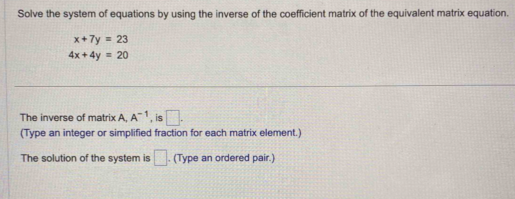 Solve the system of equations by using the inverse of the coefficient matrix of the equivalent matrix equation.
x+7y=23
4x+4y=20
The inverse of matrix A, A^(-1) , is □. 
(Type an integer or simplified fraction for each matrix element.) 
The solution of the system is □. (Type an ordered pair.)