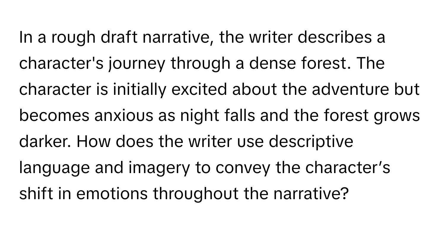 In a rough draft narrative, the writer describes a character's journey through a dense forest. The character is initially excited about the adventure but becomes anxious as night falls and the forest grows darker. How does the writer use descriptive language and imagery to convey the character’s shift in emotions throughout the narrative?