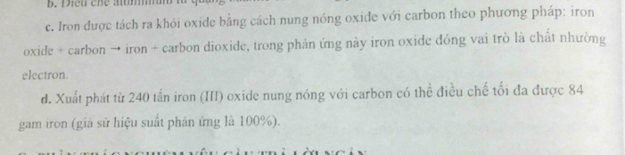 Dieu che aumun
c. Iron được tách ra khỏi oxide bằng cách nung nóng oxide với carbon theo phương pháp: iron
oxide + carbon → iron + carbon dioxide, trong phản ứng này iron oxide đóng vai trò là chất nhường
electron.
d. Xuất phát từ 240 tấn iron (III) oxide nung nóng với carbon có thể điều chế tối đa được 84
gam iron (giá sử hiệu suất phản ứng là 100%).