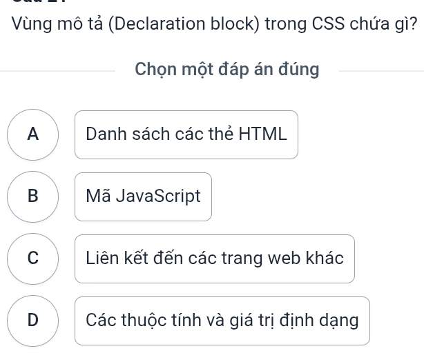 Vùng mô tả (Declaration block) trong CSS chứa gì?
Chọn một đáp án đúng
A Danh sách các thẻ HTML
B Mã JavaScript
C Liên kết đến các trang web khác
D Các thuộc tính và giá trị định dạng