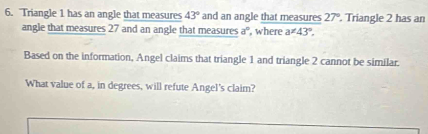 Triangle 1 has an angle that measures 43° and an angle that measures 27°. Triangle 2 has an 
angle that measures 27 and an angle that measures a° , where a!= 43°. 
Based on the information, Angel claims that triangle 1 and triangle 2 cannot be similar. 
What value of a, in degrees, will refute Angel's claim?