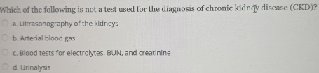 Which of the following is not a test used for the diagnosis of chronic kidney disease (CKD)?
a. Ultrasonography of the kidneys
b. Arterial blood gas
c. Blood tests for electrolytes, BUN, and creatinine
d. Urinalysis