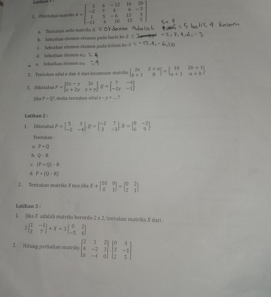 Diketahui matriks A=beginbmatrix 3&6&-12&16&20 -2&7&4&6&-3 1&5&-6&12&4 -11&4&10&15&5endbmatrix
a. Tentukan ordo matriks
b. Sebutkan elemen-elemen pada baris ke-2
c. Sebutkan elemen-elemen pada kolom ke-3
d. Sebutkan elemen a_23
e. Sebutkan elemen a_35
2. Tentukan nilai @ dan b dari kesamaan matriks beginbmatrix 2a&2+a b+3&8endbmatrix =beginbmatrix 10&2b+1 a+1&a+bendbmatrix .
3. Diketahui P=beginbmatrix 2x-y&3x x+2y&x+yendbmatrix ,Q=beginbmatrix 7&-4 -2y&-1endbmatrix .
Jika P=Q^7 , maka tentukan nilai x-y=... ?
Latihan 2 :
1. Diketahui P=beginbmatrix 5&3 -2&-4endbmatrix ,Q=beginbmatrix -2&7 3&-3endbmatrix ,R=beginbmatrix 8&-2 6&9endbmatrix .
Tentukan :
. P+Q
b. Q-R
C. (P+Q)-R
d. P+(Q-R)
2. Tentukan matriks X nya jika X+beginbmatrix 10&0 0&1endbmatrix =beginbmatrix 0&2 2&1endbmatrix
Latihan 3 :
1. Jika X adalah matriks berordo 2* 2 , tentukan matriks X dari :
2beginbmatrix 1&-1 3&7endbmatrix +X=3beginbmatrix 0&2 -5&4endbmatrix
2. Hitung perkalian matriks beginbmatrix 2&1&2 4&-2&3 0&-4&0endbmatrix .beginbmatrix 0&4 3&-1 2&5endbmatrix