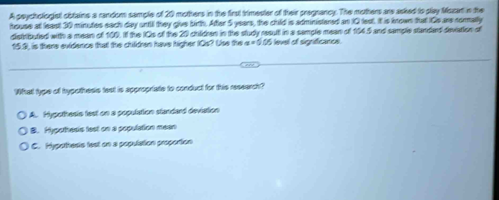 A psychologist obtains a random sample of 20 mothers in the frst trimester of their pregnancy. The mothers are asked to play Mozat n the
house at leact 30 minutes each day wntil they give birth. After 5 years, the child is administered an 10 test. It is krown that 10s are rorally
distributed with a mean of 100. If the IOs of the 20 children in the study result in a sample mean of 1045 and sample standard deviation of
15.9, is there evidence that the children have higher IOs? Uso the a=0.05 levell of sigificance.
What type of hypotheds test is appropriate to conduct for this resserch?
A. Hypothesle test on a population standard deviation
B. Hypotheds test on a population meen
C. Hypotheste lest on a population proporton