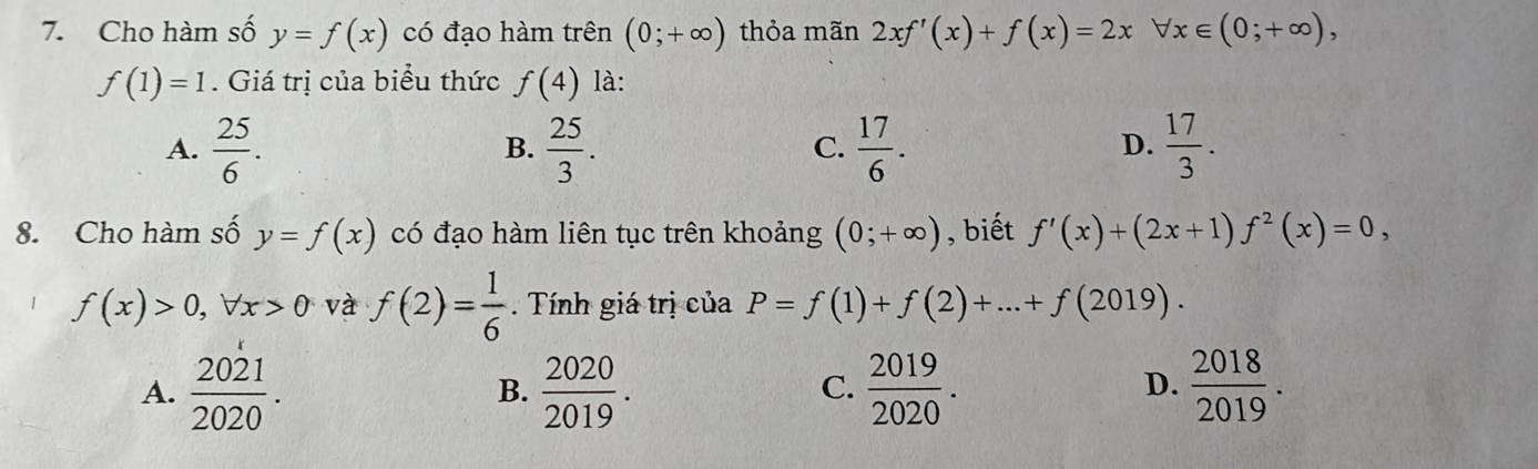 Cho hàm số y=f(x) có đạo hàm trên (0;+∈fty ) thỏa mãn 2xf'(x)+f(x)=2xforall x∈ (0;+∈fty ),
f(1)=1. Giá trị của biểu thức f(4) là:
A.  25/6 .  25/3 .  17/6 .  17/3 . 
B.
C.
D.
8. Cho hàm số y=f(x) có đạo hàm liên tục trên khoảng (0;+∈fty ) , biết f'(x)+(2x+1)f^2(x)=0,
f(x)>0, forall x>0 và f(2)= 1/6  Tính giá trị của P=f(1)+f(2)+...+f(2019).
A.  2021/2020 .  2020/2019 .  2019/2020 .  2018/2019 . 
B.
C.
D.