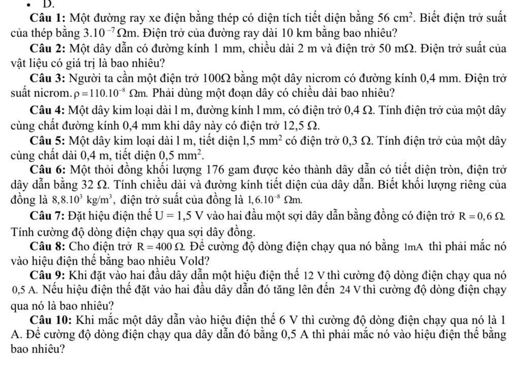 Một đường ray xe điện bằng thép có diện tích tiết diện bằng 56cm^2. Biết điện trở suất
của thép bằng 3.10^(-7)Omega m. Điện trở của đường ray dài 10 km bằng bao nhiêu?
Câu 2: Một dây dẫn có đường kính 1 mm, chiều dài 2 m và điện trở 50 mΩ. Điện trở suất của
vật liệu có giá trị là bao nhiêu?
Câu 3: Người ta cần một điện trở 100Ω bằng một dây nicrom có đường kính 0,4 mm. Điện trở
suất nicrom. rho =110.10^(-8) 2m. Phải dùng một đoạn dây có chiều dài bao nhiêu?
Câu 4: Một dây kim loại dài 1 m, đường kính 1 mm, có điện trở 0,4 Ω. Tính điện trở của một dây
cùng chất đường kính 0,4 mm khi dây này có điện trở 12,5 Ω.
Câu 5: Một dây kim loại dài l m, tiết diện 1,5mm^2 có điện trở 0,3 Ω. Tính điện trở của một dây
cùng chất dài 0,4 m, tiết diện 0,5mm^2.
Câu 6: Một thỏi đồng khối lượng 176 gam được kéo thành dây dẫn có tiết diện tròn, điện trở
dây dẫn bằng 32 Ω. Tính chiều dài và đường kính tiết diện của dây dẫn. Biết khối lượng riêng của
đồng là 8,8.10^3kg/m^3 , điện trở suất của đồng là 1,6.10^(-8)Omega m.
Câu 7: Đặt hiệu điện thế U=1,5V vào hai đầu một sợi dây dẫn bằng đồng có điện trở R=0,6Omega
Tính cường độ dòng điện chạy qua sợi dây đồng.
Câu 8: Cho điện trở R=400Omega Để cường độ dòng điện chạy qua nó bằng 1mA thì phải mắc nó
vào hiệu điện thế bằng bao nhiêu Vold?
Câu 9: Khi đặt vào hai đầu dây dẫn một hiệu điện thế 12 V thì cường độ dòng điện chạy qua nó
0,5 A. Nếu hiệu điện thế đặt vào hai đầu dây dẫn đó tăng lên đến 24 V thì cường độ dòng điện chạy
qua nó là bao nhiêu?
Câu 10: Khi mắc một dây dẫn vào hiệu điện thế 6 V thì cường độ dòng điện chạy qua nó là 1
A. Để cường độ dòng điện chạy qua dây dẫn đó bằng 0,5 A thì phải mắc nó vào hiệu điện thế bằng
bao nhiêu?