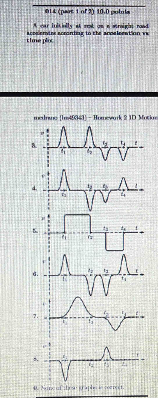 014 (part 1 of 2) 10.0 points
A car initially at rest on a straight road
accelerates according to the acceleration vs
time plot.
medrano (lm49343) - Homework 2 1D Motion
3.
4.
5.
e
6.
t_2 t_3 t
t_1
t4
1'
7.
t_3 t_4 t
t_1 12
8. t_1
t
t t3 t_4
9. None of these graphs is correct