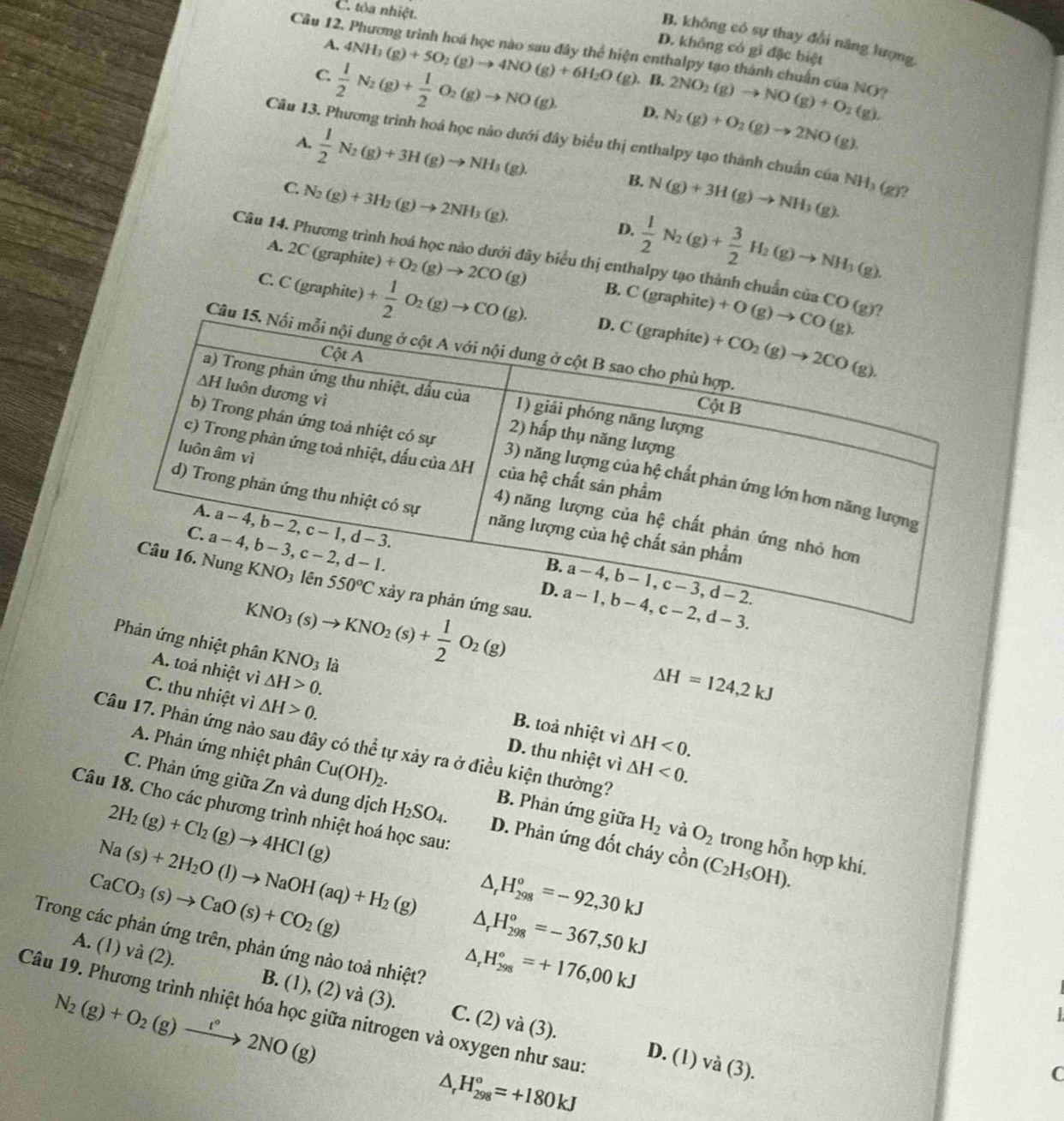 C. tôa nhiệt.
Câu 12.
B. không có sự thay đổi năng lượng
D. không có gì đặc biệt
A. 4NH_3(g)+5O_2(g)to 4NO(g)+6H_2O ciện enthalpy tạo thành chuẩn của NO?
C  1/2 N_2(g)+ 1/2 O_2(g)to NO(g), (g)、B. 2NO_2(g)to NO(g)+O_2(g).
D. N_2(g)+O_2(g)to 2NO(g).
A.  1/2 N_2(g)+3H(g)to NH_3(g).
Câu 13. Phương trình hoá học nào dưới đây biểu thị enthalpy tạo thành chuẩn của NH₃ (g)?
B.
C. N_2(g)+3H_2(g)to 2NH_3(g). N(g)+3H(g)to NH_3(g).
D.  1/2 N_2(g)+ 3/2 H_2(g)to NH_3(g).
Câu 14. Phương trình hoá học nào dưới đây biểu thị enthalpy tạo thành chuẩn củ _3CO(g)
A. 2C (graphite) +O_2(g)to 2CO(g) B. C(graphi te)
C. C (graphite) + 1/2 O_2(g)to CO(g).
Câu
ứng nhiệt phân KNO_3 là
△ H=124,2kJ
A. toả nhiệt vì △ H>0. B. toả nhiệt vì
C. thu nhiệt vì △ H>0. D. thu nhiệt vì
△ H<0.
Câu 17. Phản ứng nào sau đây có thể tự xảy ra ở điều kiện thường?
△ H<0.
A. Phản ứng nhiệt phân Cu(OH)_2. B. Phản ứng giữa H_2 và O_2
C. Phản ứng giữa Zn và dung dịch D. Phản ứng đốt cháy
Câu 18. Cho các phương trình nhiệt hoá học sau:
2H_2(g)+Cl_2(g)to 4HCl(g) H_2SO_4.
trong hon
Na(s)+2H_2O(l)to NaOH(aq)+H_2(g) △ _rH_(298)°=-92,30kJ chat On(C_2H_5OH). h hợp khí.
CaCO_3(s)to CaO(s)+CO_2(g)
△ _rH_(298)^o=-367,50kJ
Trong các phản ứng trên, phản ứng nào toả nhiệt?
△ _rH_(298)°=+176,00kJ
A. (1) và (2). B. (1), (2) và (3). C. (2) và (3).
N_2(g)+O_2(g)xrightarrow l°2NO(g)
Câu 19. Phương trình nhiệt hóa học giữa nitrogen và oxygen như sau:
D. (1) và (3).
△ _rH_(298)°=+180kJ
C