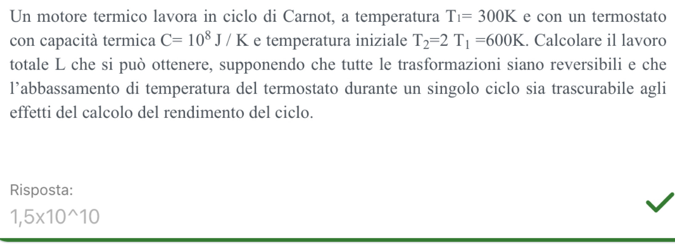 Un motore termico lavora in ciclo di Carnot, a temperatura T_1=300K e con un termostato 
con capacità termica C=10^8J/K e temperatura iniziale T_2=2T_1=600K. Calcolare il lavoro 
totale L che si può ottenere, supponendo che tutte le trasformazioni siano reversibili e che 
l’abbassamento di temperatura del termostato durante un singolo ciclo sia trascurabile agli 
effetti del calcolo del rendimento del ciclo. 
Risposta:
1,5* 10^(wedge)10