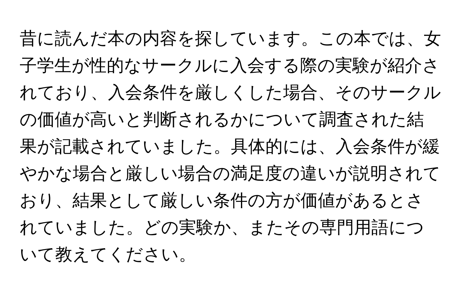 昔に読んだ本の内容を探しています。この本では、女子学生が性的なサークルに入会する際の実験が紹介されており、入会条件を厳しくした場合、そのサークルの価値が高いと判断されるかについて調査された結果が記載されていました。具体的には、入会条件が緩やかな場合と厳しい場合の満足度の違いが説明されており、結果として厳しい条件の方が価値があるとされていました。どの実験か、またその専門用語について教えてください。