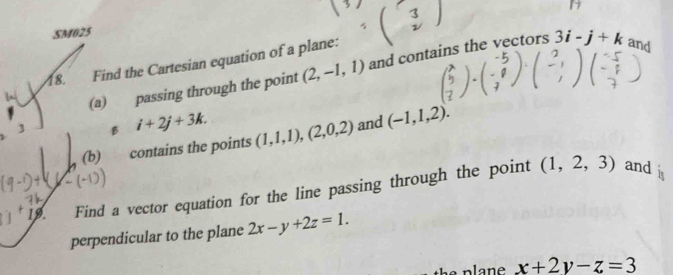 SM025 
18. Find the Cartesian equation of a plane: 
(a) passing through the point (2,-1,1) and contains the vectors 3i-j+k and 
3 B i+2j+3k. (1,1,1),(2,0,2) and (-1,1,2). 
(b) contains the points 
19 Find a vector equation for the line passing through the point
(1,2,3) and 
perpendicular to the plane 2x-y+2z=1. 
the plan x+2y-z=3