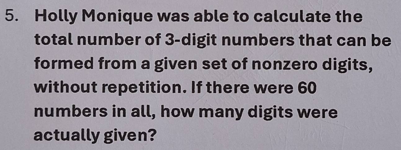 Holly Monique was able to calculate the 
total number of 3 -digit numbers that can be 
formed from a given set of nonzero digits, 
without repetition. If there were 60
numbers in all, how many digits were 
actually given?