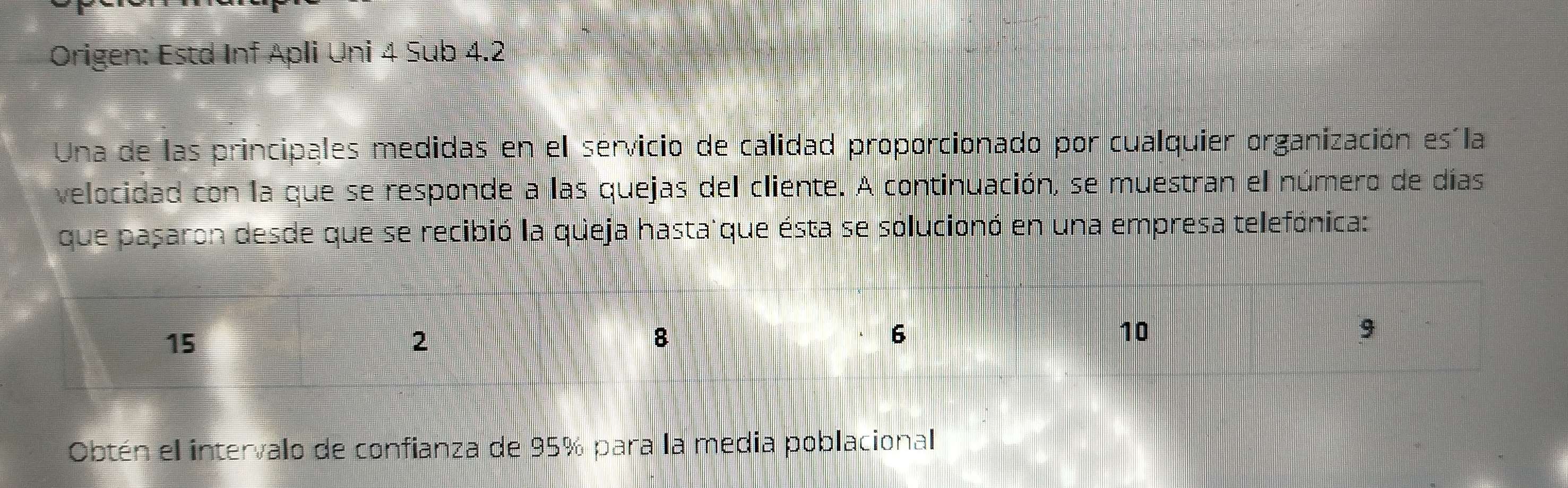 Origen: Estd Inf Apli Uni 4 Sub 4.2
Una de las principales medidas en el servicio de calidad proporcionado por cualquier organización esíla 
velocidad con la que se responde a las quejas del cliente. A continuación, se muestran el número de días 
que pasaron desde que se recibió la queja hasta que ésta se solucionó en una empresa telefónica: 
Obtén el intervalo de confianza de 95% para la media poblacional