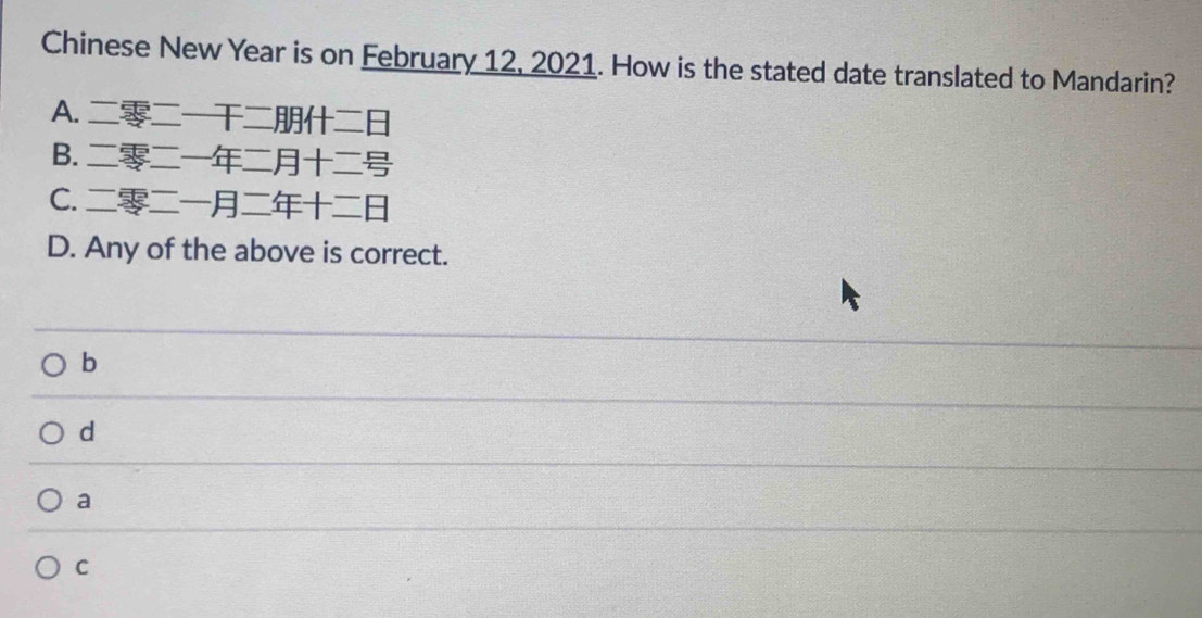 Chinese New Year is on February 12, 2021. How is the stated date translated to Mandarin?
A.
B.
C.
D. Any of the above is correct.
b
d
a
C