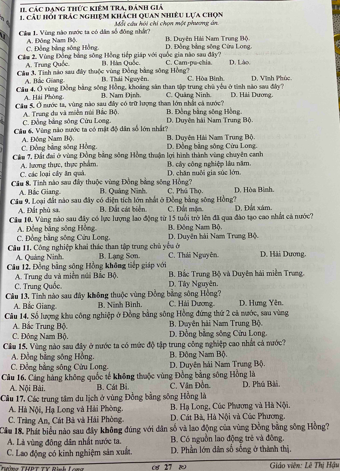 CáC DẠnG tHứC KIÊM TRA, đánH giá
nd
1. câu hỗi trác nghiệm khách quan nhiều lựa chọn
Mỗi câu hỏi chỉ chọn một phương án.
n Câu 1. Vùng nào nước ta có dân số đông nhất?
A. Đông Nam Bộ. B. Duyên Hải Nam Trung Bộ.
C. Đồng bằng sông Hồng. D. Đồng bằng sông Cửu Long.
Câu 2. Vùng Đồng bắng sông Hồng tiếp giáp với quốc gia nào sau đây?
A. Trung Quốc. B. Hàn Quốc. C. Cam-pu-chia. D. Lào.
Câu 3. Tỉnh nào sau đây thuộc vùng Đồng bằng sông Hồng?
A. Bắc Giang. B. Thái Nguyên. C. Hòa Bình. D. Vĩnh Phúc.
Câu 4. Ở vùng Đồng bằng sông Hồng, khoáng sản than tập trung chủ yếu ở tỉnh nào sau đây?
A. Hải Phòng. B. Nam Định. C. Quảng Ninh. D. Hải Dương.
Câu 5. Ở nước ta, vùng nào sau đây có trữ lượng than lớn nhất cả nước?
A. Trung du và miền núi Bắc Bộ. B. Đồng bằng sông Hồng.
à C. Đồng bằng sông Cửu Long. D. Duyên hải Nam Trung Bộ.
Câu 6. Vùng nào nước ta có mật độ dân số lớn nhất?
A. Đông Nam Bộ. B. Duyên Hải Nam Trung Bộ.
C. Đồng bằng sông Hồng. D. Đồng bằng sông Cửu Long.
Câu 7. Đất đai ở vùng Đồng bằng sông Hồng thuận lợi hình thành vùng chuyên canh
A. lương thực, thực phẩm. B. cây công nghiệp lâu năm.
C. các loại cây ăn quả. D. chăn nuôi gia súc lớn.
Câu 8. Tỉnh nào sau đây thuộc vùng Đồng bằng sông Hồng?
A. Bắc Giang. B. Quảng Ninh. C. Phú Thọ. D. Hòa Bình.
Câu 9. Loại đất nào sau đây có diện tích lớn nhất ở Đồng bằng sông Hồng?
A. Đất phù sa. B. Đất cát biển. C. Đất mặn. D. Đất xám.
Câu 10. Vùng nào sau đây có lực lượng lao động từ 15 tuổi trở lên đã qua đào tạo cao nhất cả nước?
A. Đồng bằng sông Hồng. B. Đông Nam Bộ.
C. Đồng bằng sông Cửu Long. D. Duyên hải Nam Trung Bộ.
Câu 11. Công nghiệp khai thác than tập trung chủ yếu ở
A. Quảng Ninh. B. Lạng Sơn. C. Thái Nguyên. D. Hải Dương.
Câu 12. Đồng bằng sông Hồng không tiếp giáp với
A. Trung du và miền núi Bắc Bộ. B. Bắc Trung Bộ và Duyên hải miền Trung.
C. Trung Quốc. D. Tây Nguyên.
Câu 13. Tinh nào sau đây không thuộc vùng Đồng bằng sông Hồng?
A. Bắc Giang. B. Ninh Bình. C. Hải Dương. D. Hưng Yên.
Câu 14. Số lượng khu công nghiệp ở Đồng bằng sông Hồng đứng thứ 2 cả nước, sau vùng
A. Bắc Trung Bộ. B. Duyên hải Nam Trung Bộ.
C. Đông Nam Bộ. D. Đồng bằng sông Cửu Long.
Câu 15. Vùng nào sau đây ở nước ta có mức độ tập trung công nghiệp cao nhất cả nước?
A. Đồng bằng sông Hồng. B. Đông Nam Bộ.
C. Đồng bằng sông Cửu Long. D. Duyên hải Nam Trung Bộ.
Câu 16. Cảng hàng không quốc tế không thuộc vùng Đồng bằng sông Hồng là
A. Nội Bài. B. Cát Bi. C. Vân Đồn. D. Phú Bài.
Câu 17. Các trung tâm du lịch ở vùng Đồng bằng sông Hồng là
A. Hà Nội, Hạ Long và Hải Phòng.  B. Hạ Long, Cúc Phương và Hà Nội.
C. Tràng An, Cát Bà và Hải Phòng. D. Cát Bà, Hà Nội và Cúc Phương.
Câu 18. Phát biểu nào sau đây không đúng với dân số và lao động của vùng Đồng bằng sông Hồng?
A. Là vùng đông dân nhất nước ta. B. Có nguồn lao động trẻ và đông.
C. Lao động có kinh nghiệm sản xuất.
D. Phần lớn dân số sống ở thành thị.
Trường THPT TY Rình Long  27   Giáo viên: Lê Thị Hậu