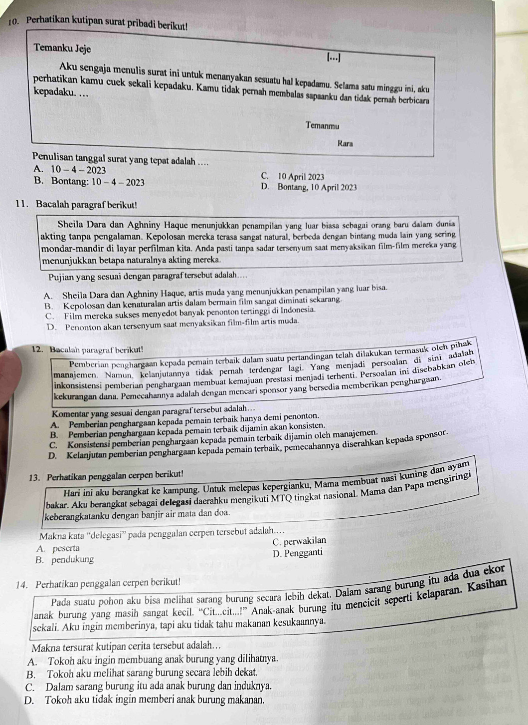 Perhatikan kutipan surat pribadi berikut!
Temanku Jeje [...]
Aku sengaja menulis surat ini untuk menanyakan sesuatu hal kepadamu. Selama satu minggu ini, aku
perhatikan kamu cuck sekali kepadaku. Kamu tidak pernah membalas sapaanku dan tidak pernah berbicara
kepadaku. …
Temanmu
Rara
Penulisan tanggal surat yang tepat adalah ....
A. 10-4-2023 C. 10 April 2023
B. Bontang: 10-4-2023 D. Bontang, 10 April 2023
11. Bacalah paragraf berikut!
Sheila Dara dan Aghniny Haque menunjukkan penampilan yang luar biasa sebagai orang baru dalam dunia
akting tanpa pengalaman. Kepolosan mereka terasa sangat natural, berbeda dengan bintang muda lain yang sering
mondar-mandir di layar perfilman kita. Anda pasti tanpa sadar tersenyum saat menyaksikan film-film mereka yang
menunjukkan betapa naturalnya akting mereka.
Pujian yang sesuai dengan paragraf tersebut adalah....
A. Sheila Dara dan Aghniny Haque, artis muda yang menunjukkan penampilan yang luar bisa.
B. Kepolosan dan kenaturalan artis dalam bermain film sangat diminati sekarang.
C. Film mereka sukses menyedot banyak penonton tertinggi di Indonesia.
D. Penonton akan tersenyum saat menyaksikan film-film artis muda.
12. Bacalah paragraf berikut!
Pemberian penghargaan kepada pemain terbaik dalam suatu pertandingan telah dilakukan termasuk oleh pihak
manajemen. Namun, kelanjutannya tidak pernah terdengar lagi. Yang menjadi persoalan di sini adalah
inkonsistensi pemberian penghargaan membuat kemajuan prestasi menjadi terhenti. Persoalan ini disebabkan oleh
kekurangan dana. Pemecahannya adalah dengan mencari sponsor yang bersedia memberikan penghargaan.
Komentar yang sesuai dengan paragraf tersebut adalah...
A. Pemberian penghargaan kepada pemain terbaik hanya demi penonton.
B. Pemberian penghargaan kepada pemain terbaik dijamin akan konsisten.
C. Konsistensi pemberian penghargaan kepada pemain terbaik dijamin oleh manajemen.
D. Kelanjutan pemberian penghargaan kepada pemain terbaik, pemecahannya diserahkan kepada sponsor.
13. Perhatikan penggalan cerpen berikut!
Hari ini aku berangkat ke kampung. Untuk melepas kepergianku, Mama membuat nasi kuning dan ayam
bakar. Aku berangkat sebagai delegasi daerahku mengikuti MTQ tingkat nasional. Mama dan Papa mengiringi
keberangkatanku dengan banjir air mata dan doa.
Makna kata “delegasi” pada penggalan cerpen tersebut adalah.
C. perwakilan
A. peserta
B. pendukung D. Pengganti
14. Perhatikan penggalan cerpen berikut!
Pada suatu pohon aku bisa melihat sarang burung secara lebih dekat. Dalam sarang burung itu ada dua ekor
anak burung yang masih sangat kecil. “Cit...cit...!” Anak-anak burung itu mencicit seperti kelaparan. Kasihan
sekali. Aku ingin memberinya, tapi aku tidak tahu makanan kesukaannya.
Makna tersurat kutipan cerita tersebut adalah…
A. Tokoh aku ingin membuang anak burung yang dilihatnya.
B. Tokoh aku melihat sarang burung secara lebih dekat.
C. Dalam sarang burung itu ada anak burung dan induknya.
D. Tokoh aku tidak ingin memberi anak burung makanan.