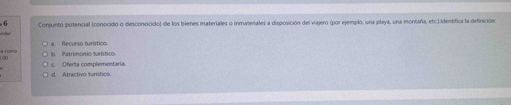 Conjunto potencial (conocido o desconocido) de los bienes materiales o inmateriales a disposición del viajero (por ejemplo, una playa, una montaña, etc.).Identifica la definición:
nder
a. Recurso turístico.
a como
1,00 b. Patrimonio turístico.
c. Oferta complementaria.
d. Atractivo turístico.