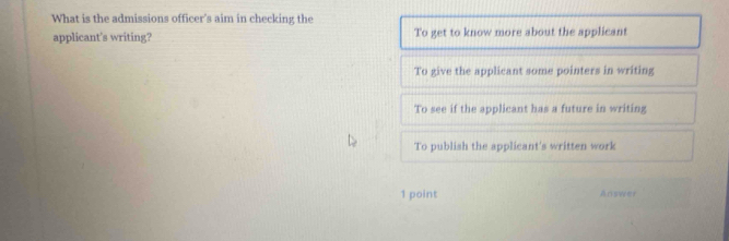 What is the admissions officer's aim in checking the
applicant’s writing? To get to know more about the applicant
To give the applicant some pointers in writing
To see if the applicant has a future in writing
To publish the applicant's written work
1 point Answer