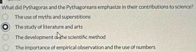 What did Pythagoras and the Pythagoreans emphasize in their contributions to science?
The use of myths and superstitions
The study of literature and arts
The development o the scientific method
The importance of empirical observation and the use of numbers