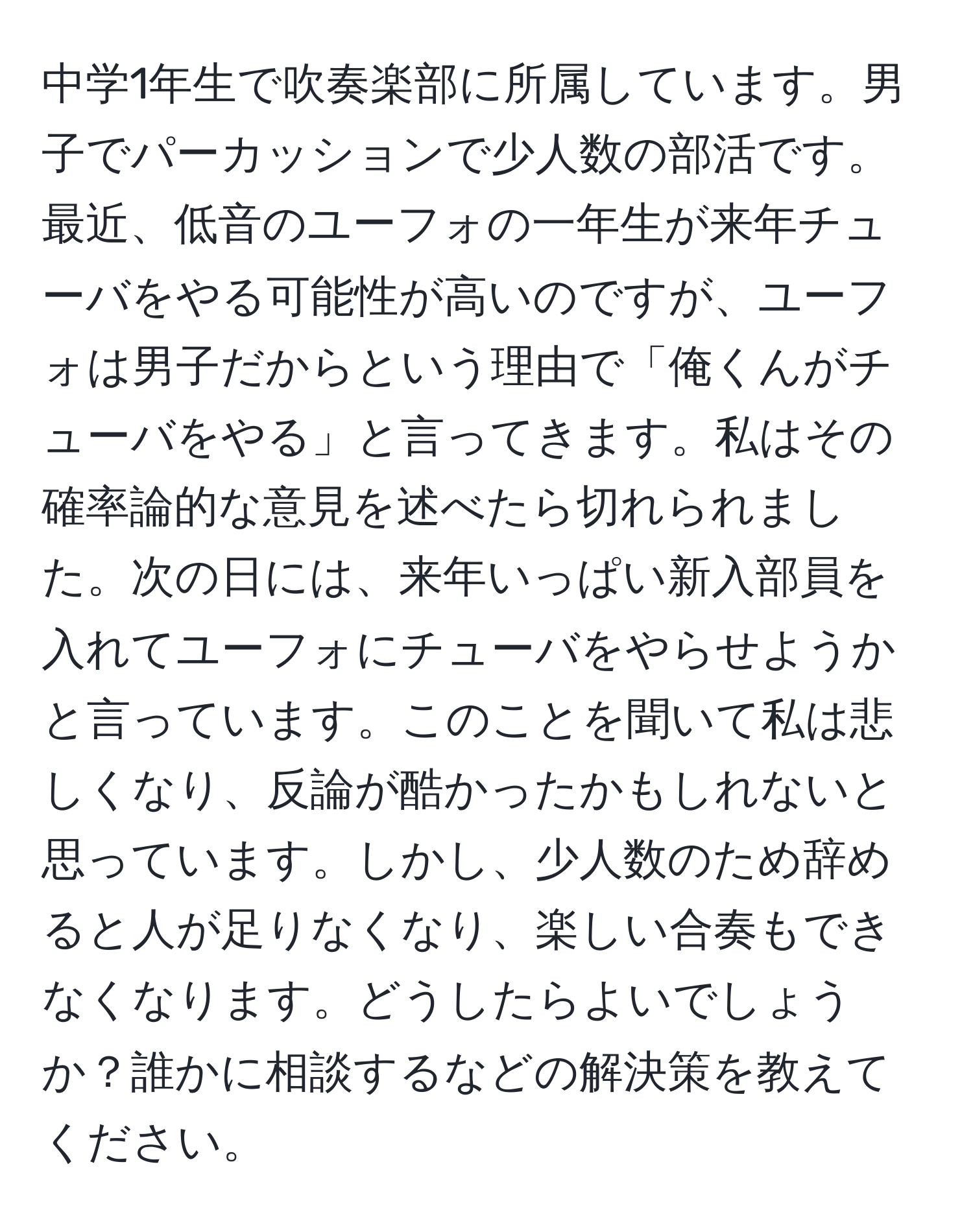 中学1年生で吹奏楽部に所属しています。男子でパーカッションで少人数の部活です。最近、低音のユーフォの一年生が来年チューバをやる可能性が高いのですが、ユーフォは男子だからという理由で「俺くんがチューバをやる」と言ってきます。私はその確率論的な意見を述べたら切れられました。次の日には、来年いっぱい新入部員を入れてユーフォにチューバをやらせようかと言っています。このことを聞いて私は悲しくなり、反論が酷かったかもしれないと思っています。しかし、少人数のため辞めると人が足りなくなり、楽しい合奏もできなくなります。どうしたらよいでしょうか？誰かに相談するなどの解決策を教えてください。